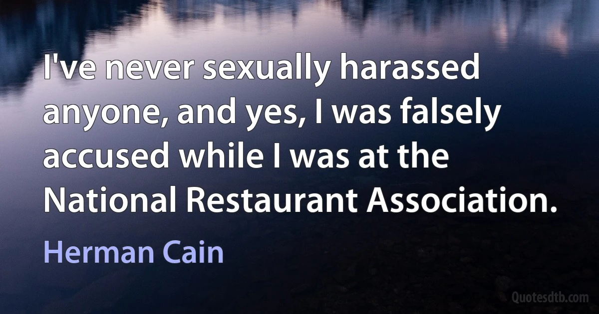 I've never sexually harassed anyone, and yes, I was falsely accused while I was at the National Restaurant Association. (Herman Cain)