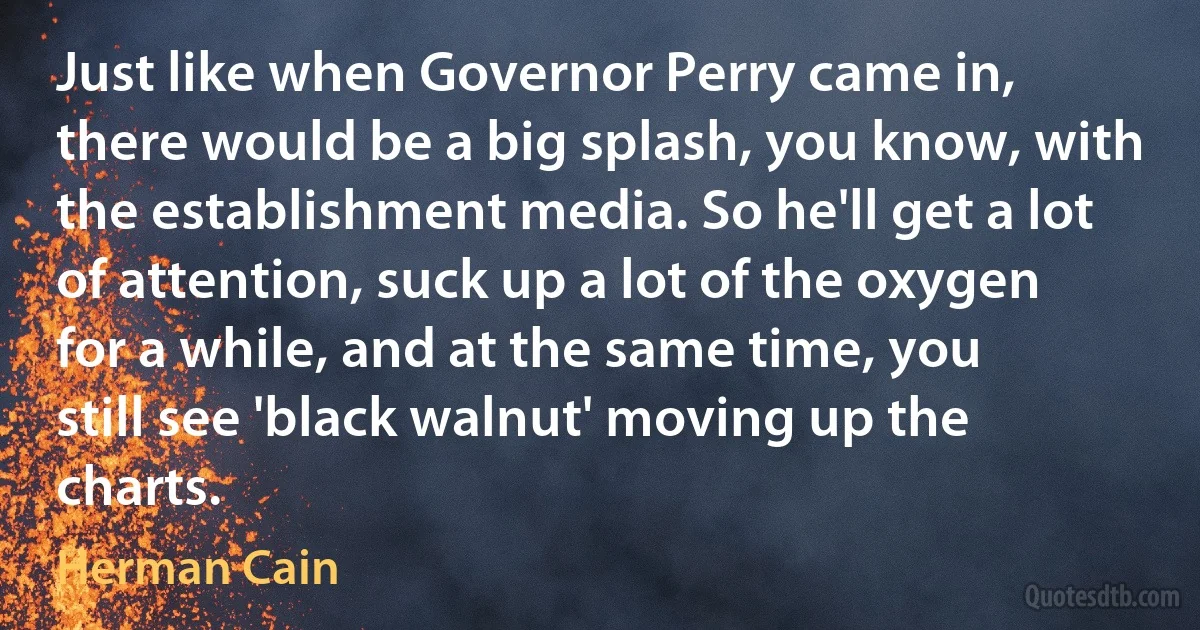 Just like when Governor Perry came in, there would be a big splash, you know, with the establishment media. So he'll get a lot of attention, suck up a lot of the oxygen for a while, and at the same time, you still see 'black walnut' moving up the charts. (Herman Cain)