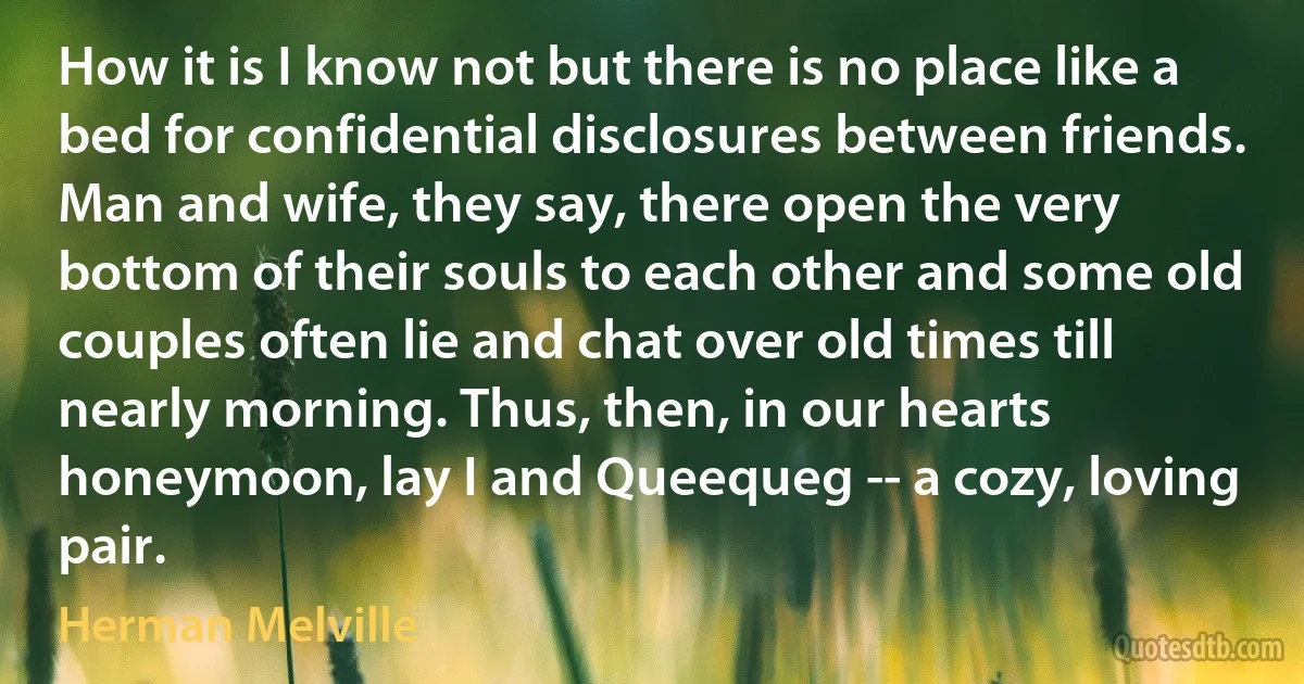 How it is I know not but there is no place like a bed for confidential disclosures between friends. Man and wife, they say, there open the very bottom of their souls to each other and some old couples often lie and chat over old times till nearly morning. Thus, then, in our hearts honeymoon, lay I and Queequeg -- a cozy, loving pair. (Herman Melville)