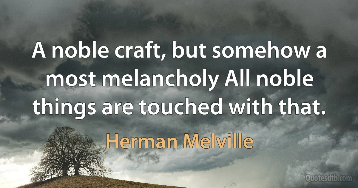 A noble craft, but somehow a most melancholy All noble things are touched with that. (Herman Melville)