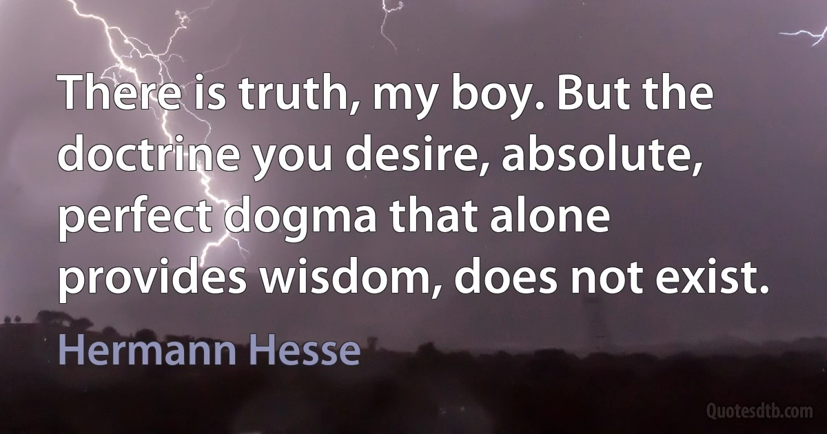 There is truth, my boy. But the doctrine you desire, absolute, perfect dogma that alone provides wisdom, does not exist. (Hermann Hesse)