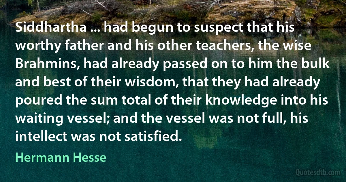 Siddhartha ... had begun to suspect that his worthy father and his other teachers, the wise Brahmins, had already passed on to him the bulk and best of their wisdom, that they had already poured the sum total of their knowledge into his waiting vessel; and the vessel was not full, his intellect was not satisfied. (Hermann Hesse)