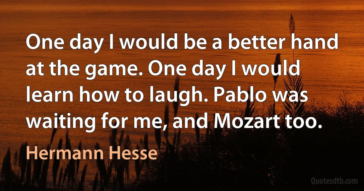 One day I would be a better hand at the game. One day I would learn how to laugh. Pablo was waiting for me, and Mozart too. (Hermann Hesse)