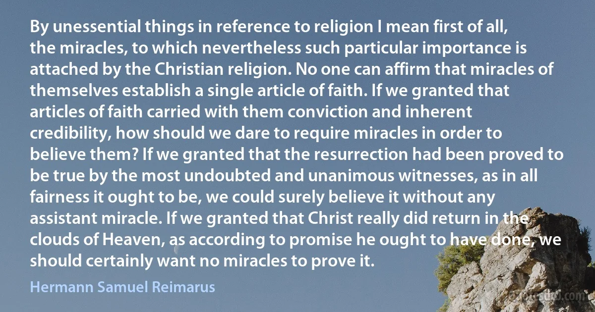 By unessential things in reference to religion I mean first of all, the miracles, to which nevertheless such particular importance is attached by the Christian religion. No one can affirm that miracles of themselves establish a single article of faith. If we granted that articles of faith carried with them conviction and inherent credibility, how should we dare to require miracles in order to believe them? If we granted that the resurrection had been proved to be true by the most undoubted and unanimous witnesses, as in all fairness it ought to be, we could surely believe it without any assistant miracle. If we granted that Christ really did return in the clouds of Heaven, as according to promise he ought to have done, we should certainly want no miracles to prove it. (Hermann Samuel Reimarus)