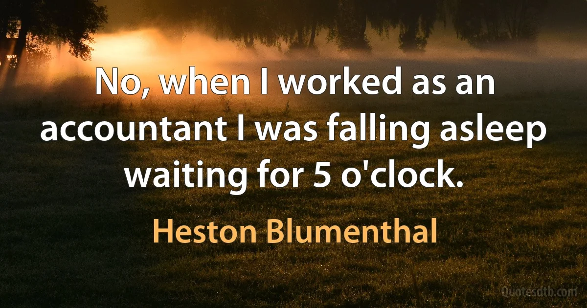 No, when I worked as an accountant I was falling asleep waiting for 5 o'clock. (Heston Blumenthal)