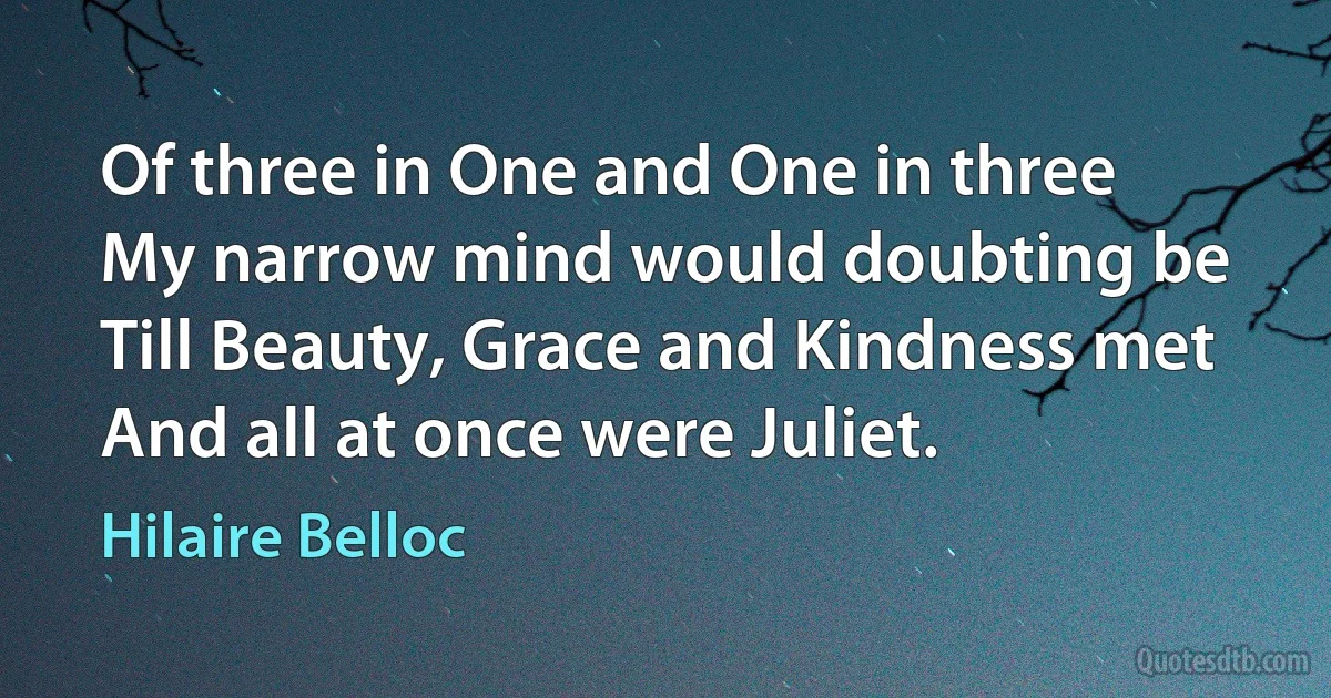 Of three in One and One in three
My narrow mind would doubting be
Till Beauty, Grace and Kindness met
And all at once were Juliet. (Hilaire Belloc)