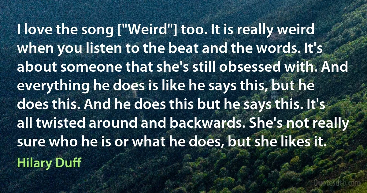 I love the song ["Weird"] too. It is really weird when you listen to the beat and the words. It's about someone that she's still obsessed with. And everything he does is like he says this, but he does this. And he does this but he says this. It's all twisted around and backwards. She's not really sure who he is or what he does, but she likes it. (Hilary Duff)