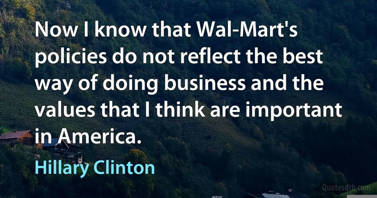 Now I know that Wal-Mart's policies do not reflect the best way of doing business and the values that I think are important in America. (Hillary Clinton)