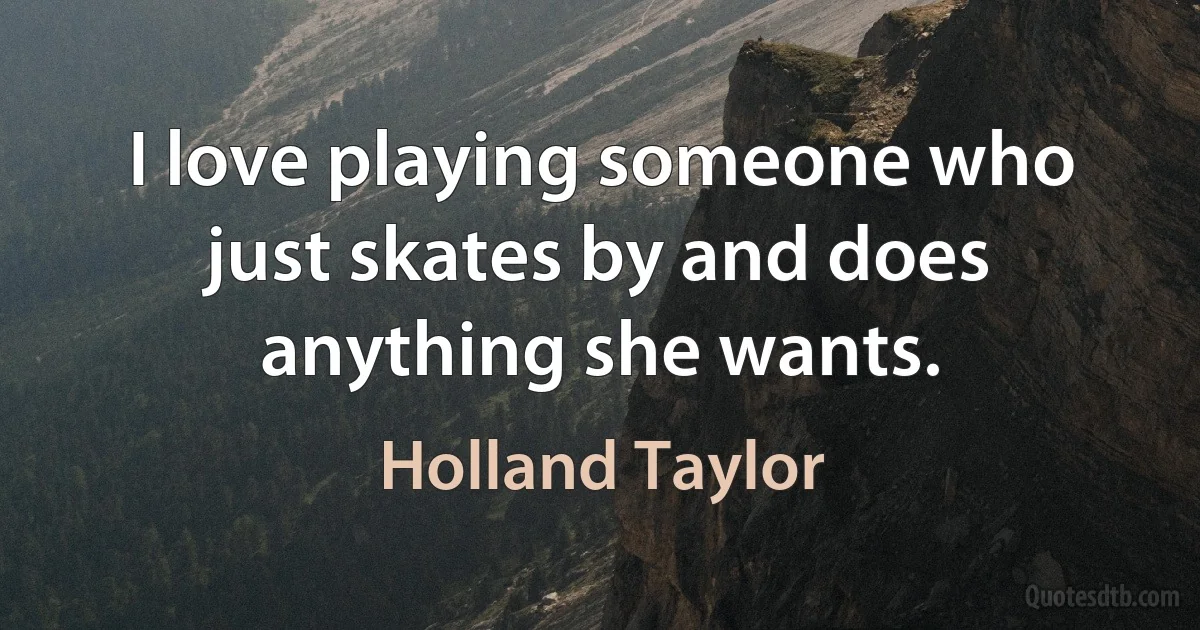 I love playing someone who just skates by and does anything she wants. (Holland Taylor)