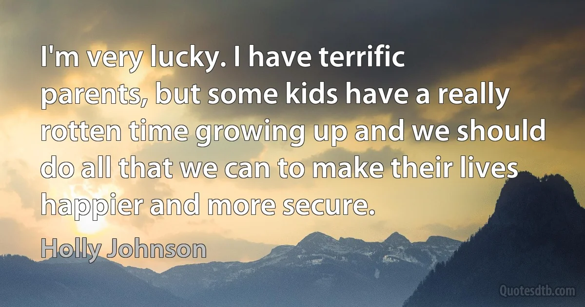 I'm very lucky. I have terrific parents, but some kids have a really rotten time growing up and we should do all that we can to make their lives happier and more secure. (Holly Johnson)