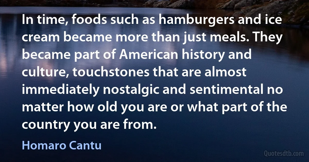 In time, foods such as hamburgers and ice cream became more than just meals. They became part of American history and culture, touchstones that are almost immediately nostalgic and sentimental no matter how old you are or what part of the country you are from. (Homaro Cantu)