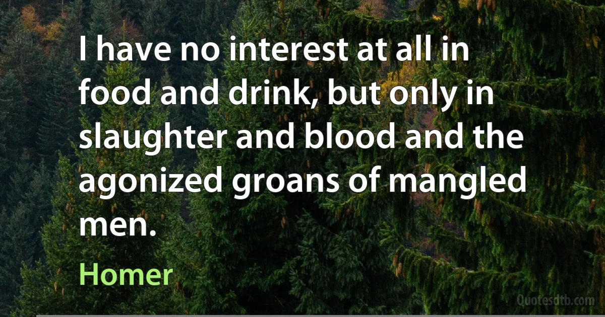 I have no interest at all in food and drink, but only in slaughter and blood and the agonized groans of mangled men. (Homer)