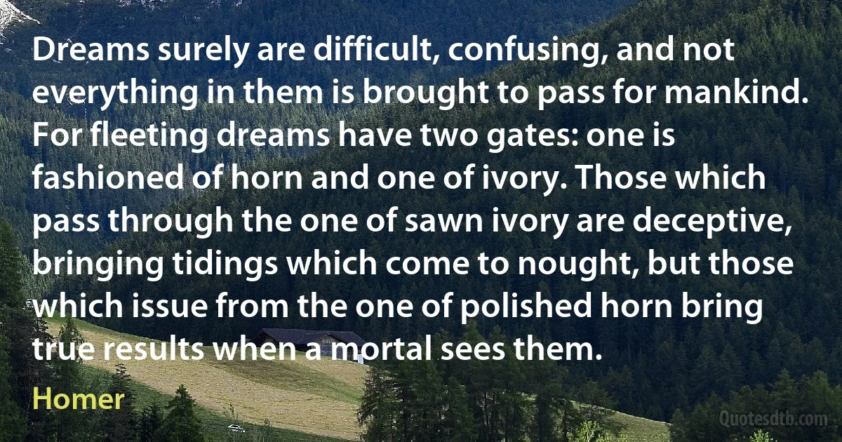 Dreams surely are difficult, confusing, and not everything in them is brought to pass for mankind. For fleeting dreams have two gates: one is fashioned of horn and one of ivory. Those which pass through the one of sawn ivory are deceptive, bringing tidings which come to nought, but those which issue from the one of polished horn bring true results when a mortal sees them. (Homer)