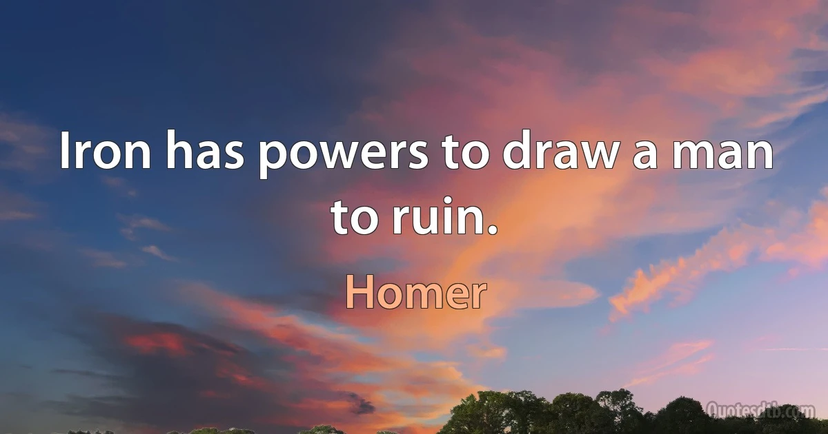 Iron has powers to draw a man to ruin. (Homer)