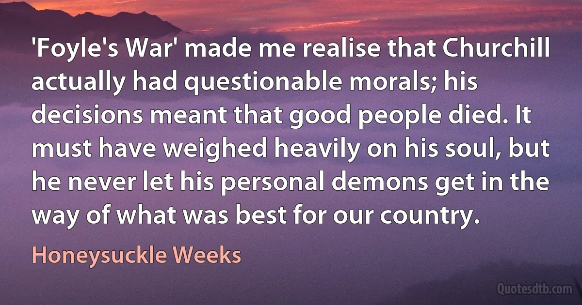 'Foyle's War' made me realise that Churchill actually had questionable morals; his decisions meant that good people died. It must have weighed heavily on his soul, but he never let his personal demons get in the way of what was best for our country. (Honeysuckle Weeks)