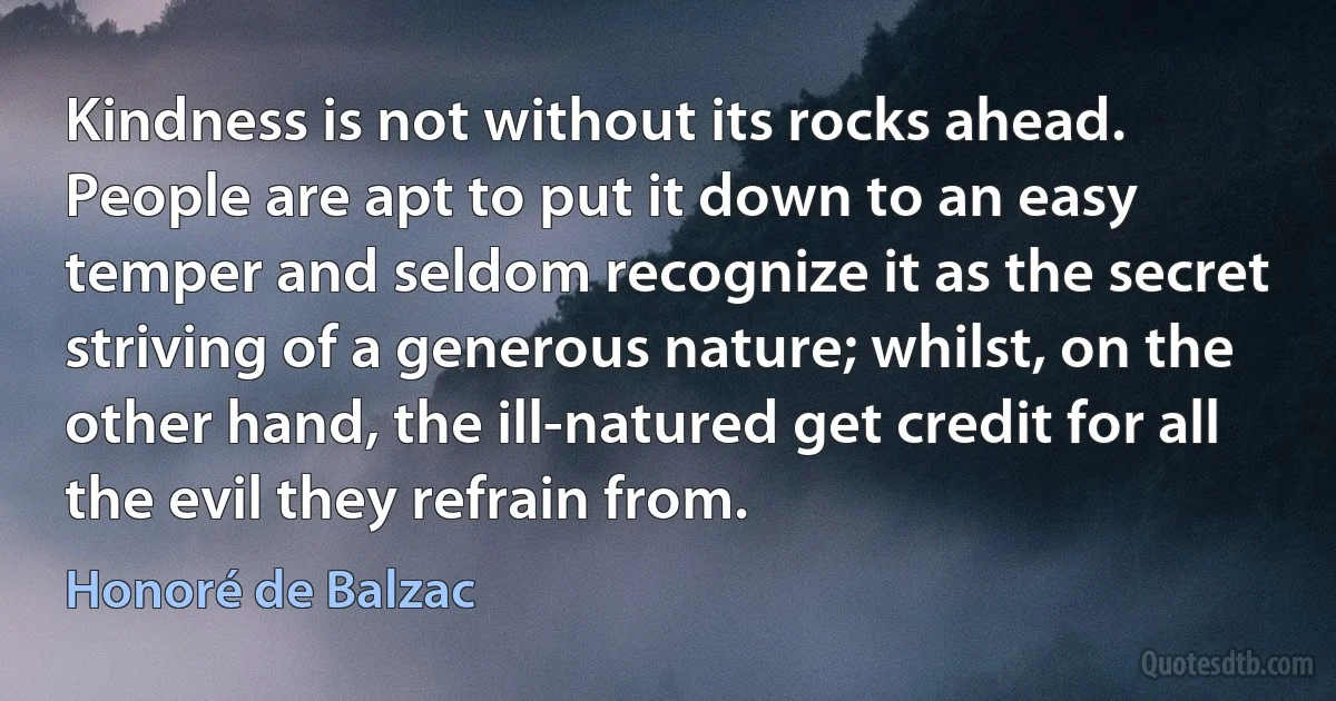 Kindness is not without its rocks ahead. People are apt to put it down to an easy temper and seldom recognize it as the secret striving of a generous nature; whilst, on the other hand, the ill-natured get credit for all the evil they refrain from. (Honoré de Balzac)