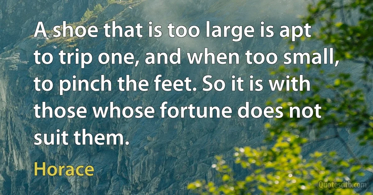 A shoe that is too large is apt to trip one, and when too small, to pinch the feet. So it is with those whose fortune does not suit them. (Horace)