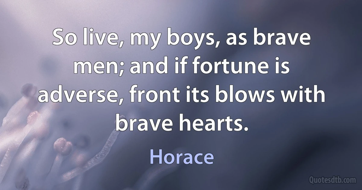 So live, my boys, as brave men; and if fortune is adverse, front its blows with brave hearts. (Horace)