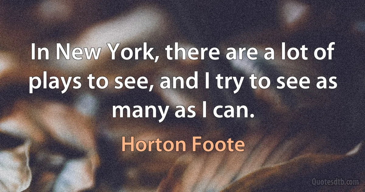 In New York, there are a lot of plays to see, and I try to see as many as I can. (Horton Foote)