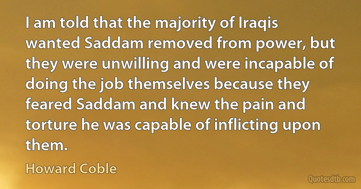 I am told that the majority of Iraqis wanted Saddam removed from power, but they were unwilling and were incapable of doing the job themselves because they feared Saddam and knew the pain and torture he was capable of inflicting upon them. (Howard Coble)