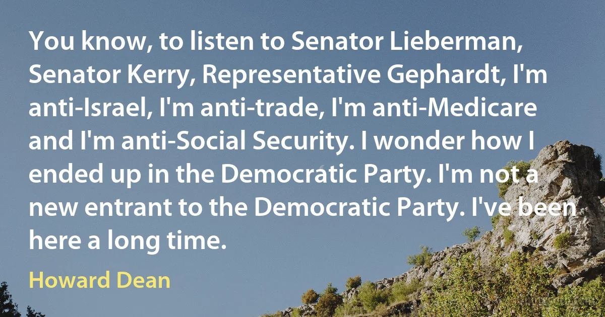 You know, to listen to Senator Lieberman, Senator Kerry, Representative Gephardt, I'm anti-Israel, I'm anti-trade, I'm anti-Medicare and I'm anti-Social Security. I wonder how I ended up in the Democratic Party. I'm not a new entrant to the Democratic Party. I've been here a long time. (Howard Dean)