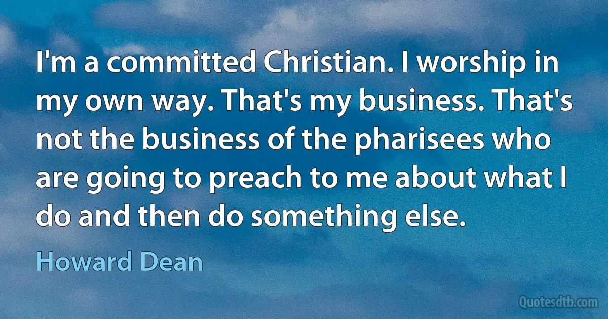 I'm a committed Christian. I worship in my own way. That's my business. That's not the business of the pharisees who are going to preach to me about what I do and then do something else. (Howard Dean)