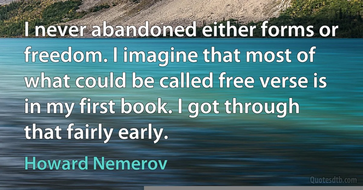 I never abandoned either forms or freedom. I imagine that most of what could be called free verse is in my first book. I got through that fairly early. (Howard Nemerov)