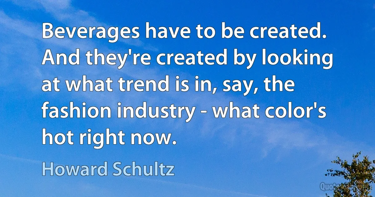 Beverages have to be created. And they're created by looking at what trend is in, say, the fashion industry - what color's hot right now. (Howard Schultz)