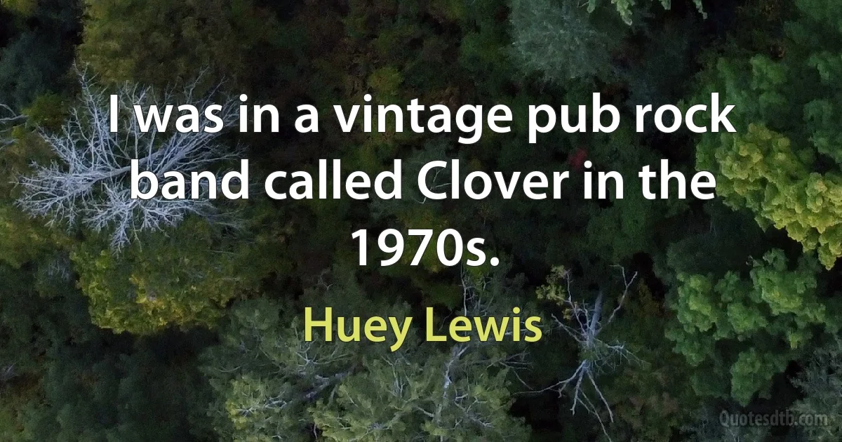 I was in a vintage pub rock band called Clover in the 1970s. (Huey Lewis)