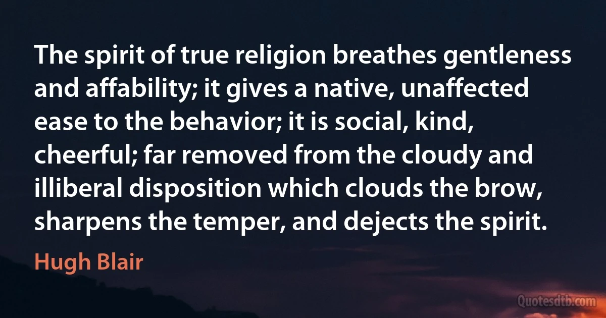 The spirit of true religion breathes gentleness and affability; it gives a native, unaffected ease to the behavior; it is social, kind, cheerful; far removed from the cloudy and illiberal disposition which clouds the brow, sharpens the temper, and dejects the spirit. (Hugh Blair)