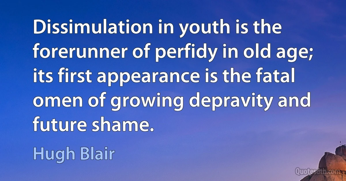 Dissimulation in youth is the forerunner of perfidy in old age; its first appearance is the fatal omen of growing depravity and future shame. (Hugh Blair)