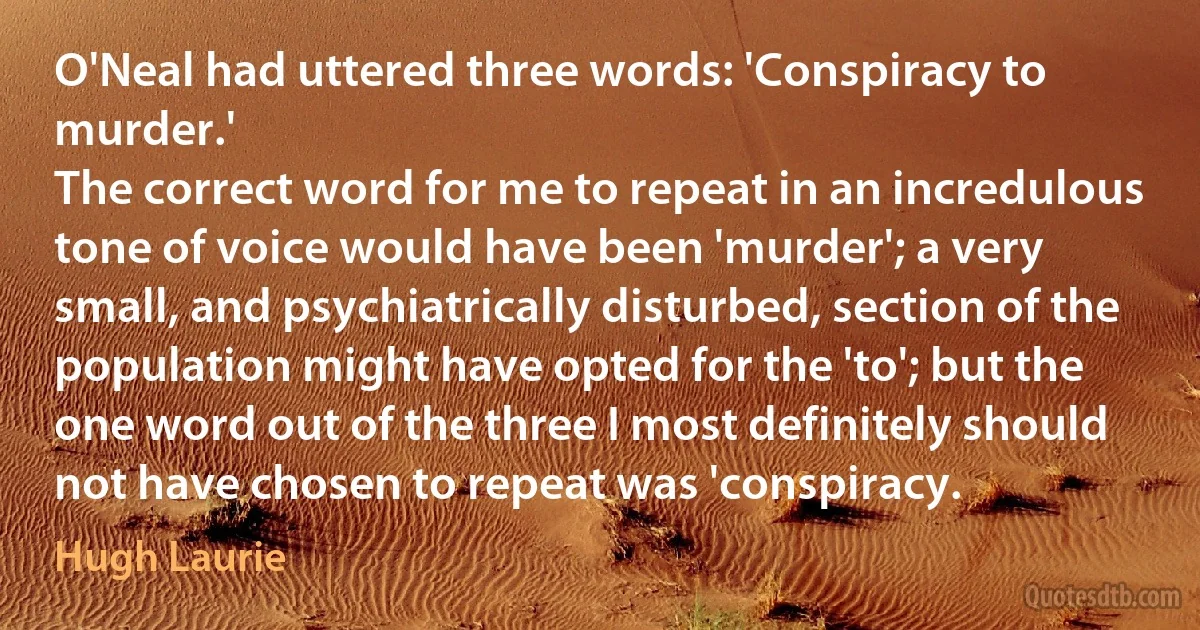 O'Neal had uttered three words: 'Conspiracy to murder.'
The correct word for me to repeat in an incredulous tone of voice would have been 'murder'; a very small, and psychiatrically disturbed, section of the population might have opted for the 'to'; but the one word out of the three I most definitely should not have chosen to repeat was 'conspiracy. (Hugh Laurie)