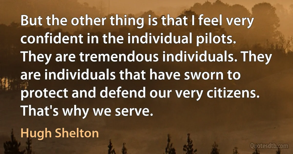 But the other thing is that I feel very confident in the individual pilots. They are tremendous individuals. They are individuals that have sworn to protect and defend our very citizens. That's why we serve. (Hugh Shelton)