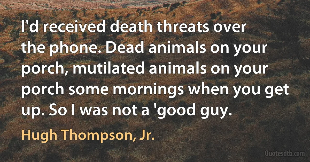 I'd received death threats over the phone. Dead animals on your porch, mutilated animals on your porch some mornings when you get up. So I was not a 'good guy. (Hugh Thompson, Jr.)