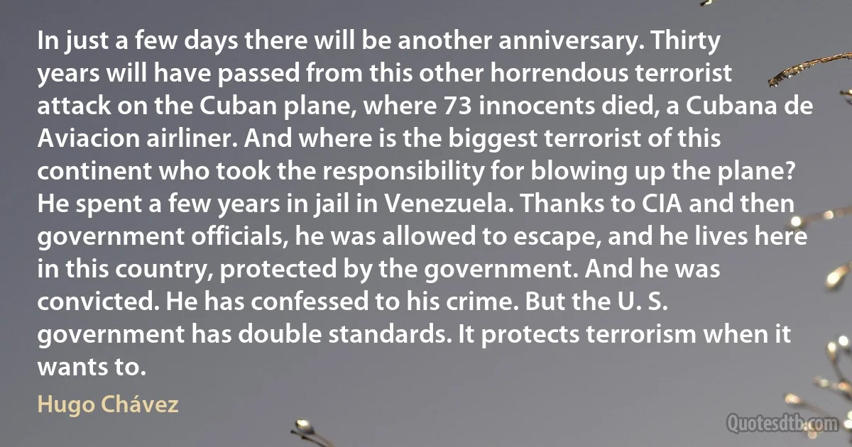 In just a few days there will be another anniversary. Thirty years will have passed from this other horrendous terrorist attack on the Cuban plane, where 73 innocents died, a Cubana de Aviacion airliner. And where is the biggest terrorist of this continent who took the responsibility for blowing up the plane? He spent a few years in jail in Venezuela. Thanks to CIA and then government officials, he was allowed to escape, and he lives here in this country, protected by the government. And he was convicted. He has confessed to his crime. But the U. S. government has double standards. It protects terrorism when it wants to. (Hugo Chávez)