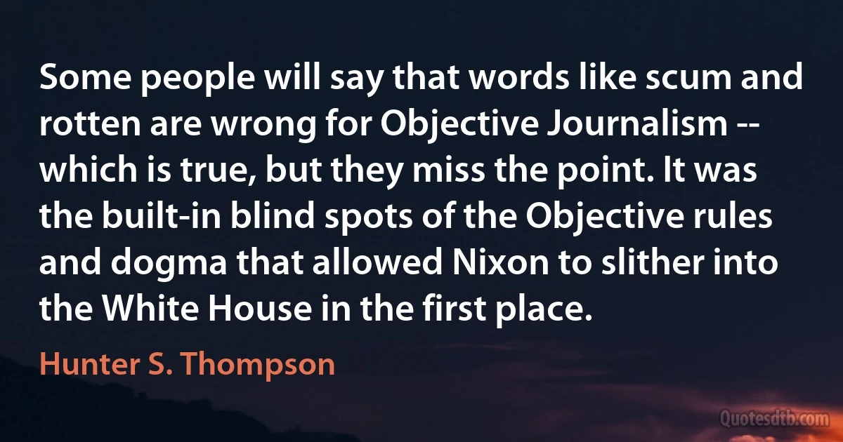 Some people will say that words like scum and rotten are wrong for Objective Journalism -- which is true, but they miss the point. It was the built-in blind spots of the Objective rules and dogma that allowed Nixon to slither into the White House in the first place. (Hunter S. Thompson)