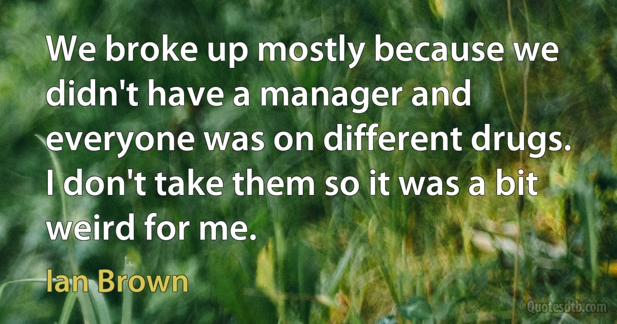 We broke up mostly because we didn't have a manager and everyone was on different drugs. I don't take them so it was a bit weird for me. (Ian Brown)