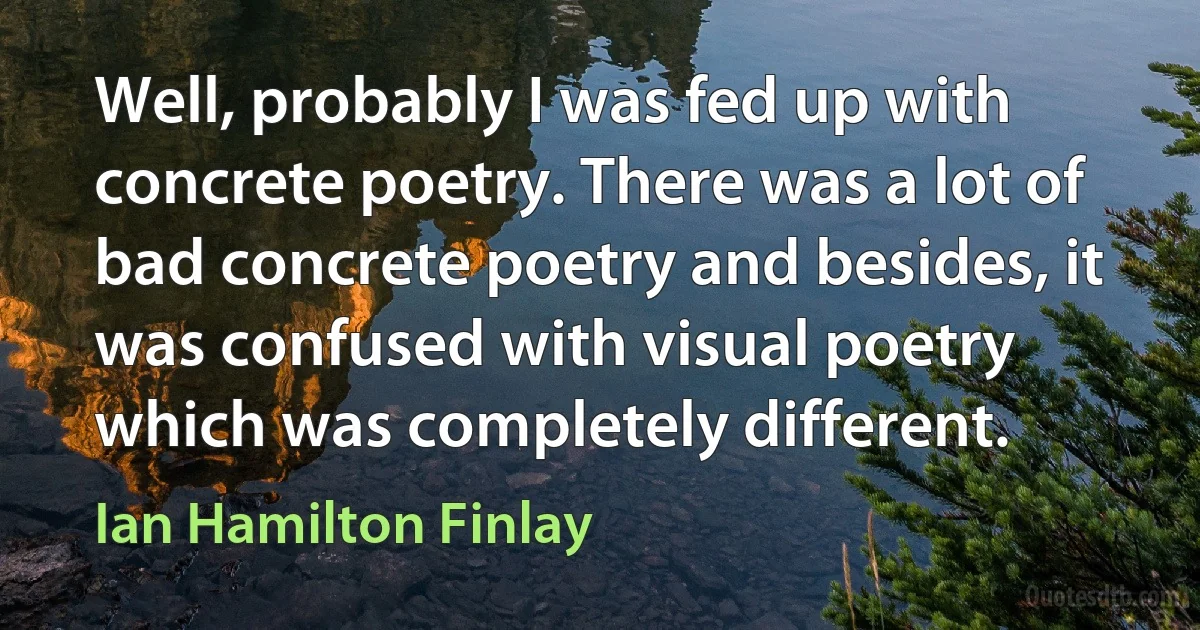 Well, probably I was fed up with concrete poetry. There was a lot of bad concrete poetry and besides, it was confused with visual poetry which was completely different. (Ian Hamilton Finlay)