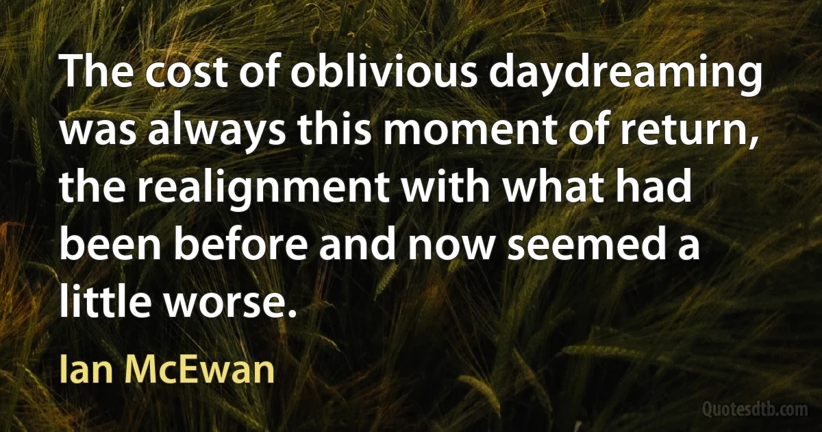 The cost of oblivious daydreaming was always this moment of return, the realignment with what had been before and now seemed a little worse. (Ian McEwan)