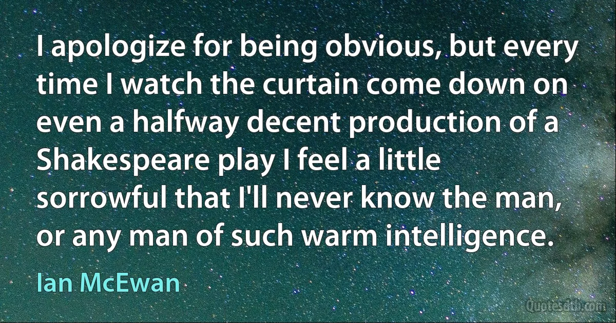 I apologize for being obvious, but every time I watch the curtain come down on even a halfway decent production of a Shakespeare play I feel a little sorrowful that I'll never know the man, or any man of such warm intelligence. (Ian McEwan)