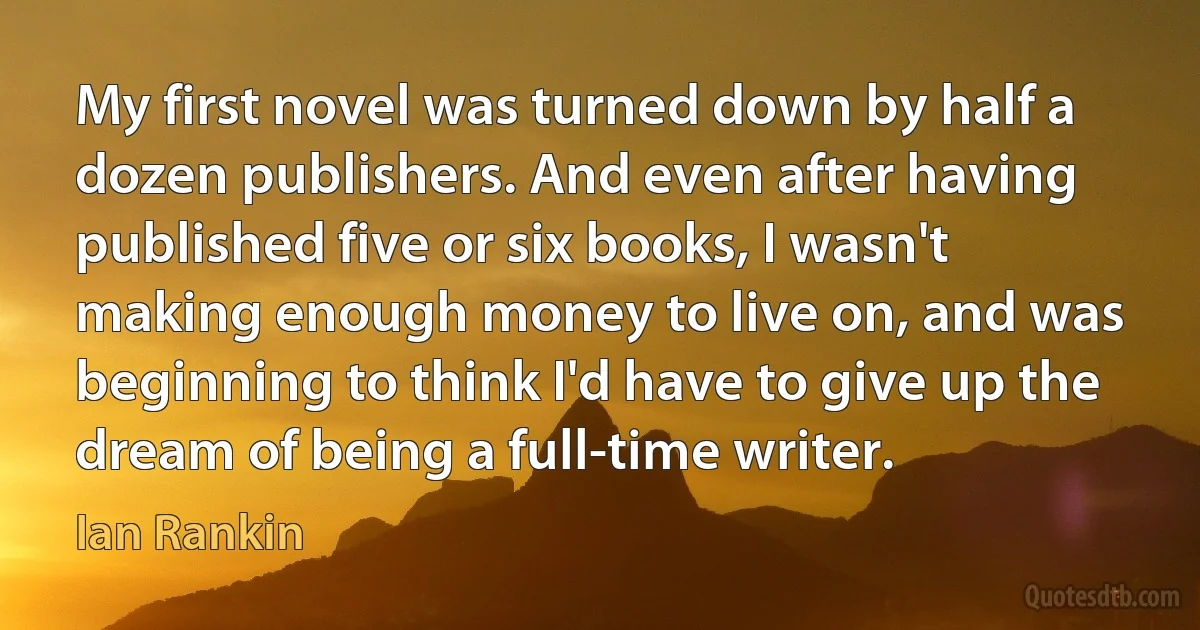 My first novel was turned down by half a dozen publishers. And even after having published five or six books, I wasn't making enough money to live on, and was beginning to think I'd have to give up the dream of being a full-time writer. (Ian Rankin)