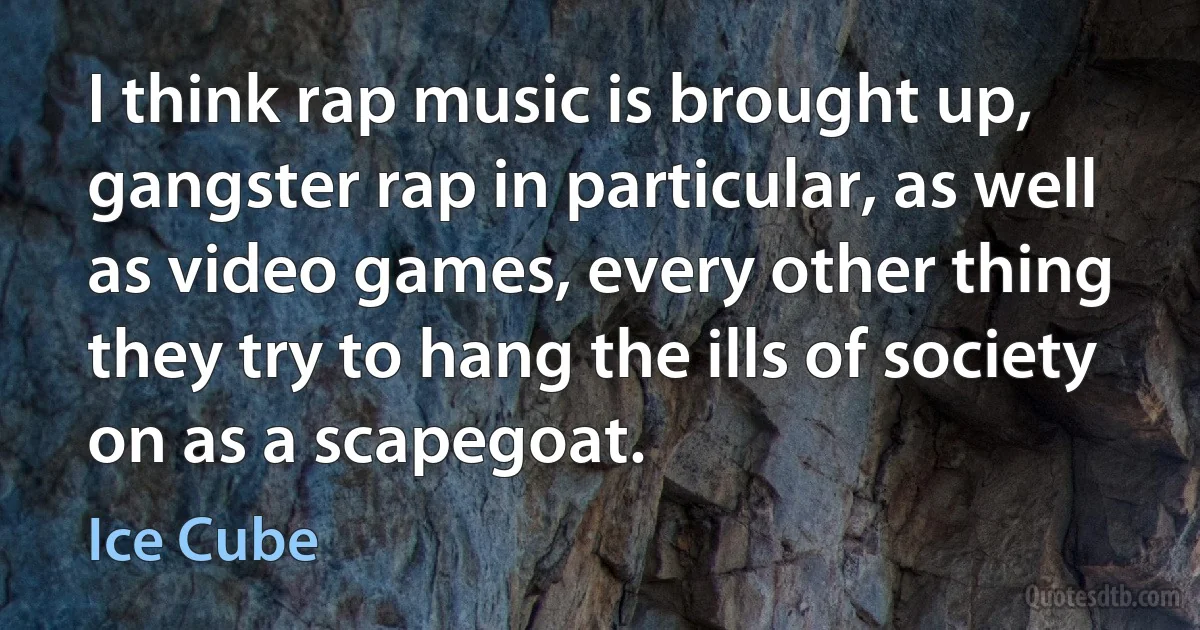 I think rap music is brought up, gangster rap in particular, as well as video games, every other thing they try to hang the ills of society on as a scapegoat. (Ice Cube)