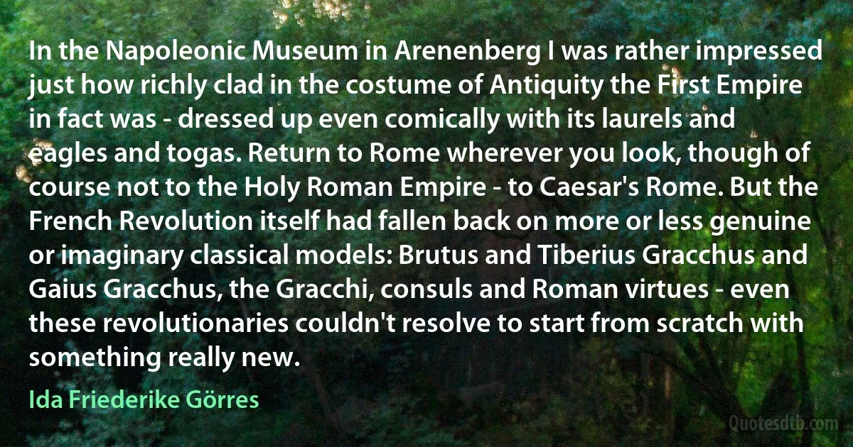 In the Napoleonic Museum in Arenenberg I was rather impressed just how richly clad in the costume of Antiquity the First Empire in fact was - dressed up even comically with its laurels and eagles and togas. Return to Rome wherever you look, though of course not to the Holy Roman Empire - to Caesar's Rome. But the French Revolution itself had fallen back on more or less genuine or imaginary classical models: Brutus and Tiberius Gracchus and Gaius Gracchus, the Gracchi, consuls and Roman virtues - even these revolutionaries couldn't resolve to start from scratch with something really new. (Ida Friederike Görres)