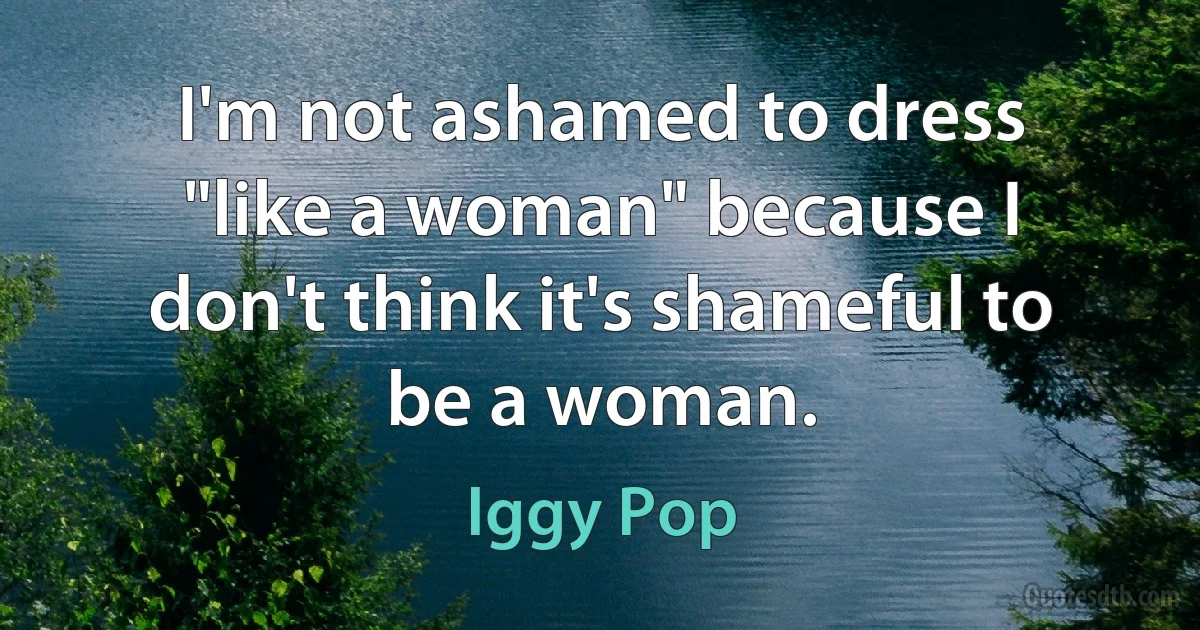 I'm not ashamed to dress "like a woman" because I don't think it's shameful to be a woman. (Iggy Pop)