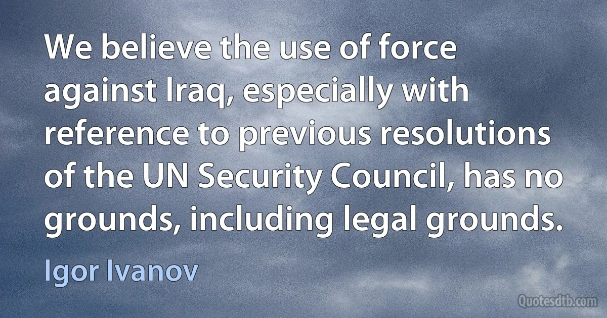 We believe the use of force against Iraq, especially with reference to previous resolutions of the UN Security Council, has no grounds, including legal grounds. (Igor Ivanov)