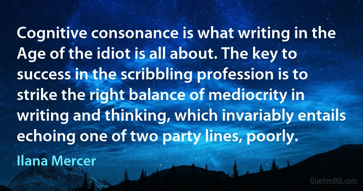 Cognitive consonance is what writing in the Age of the idiot is all about. The key to success in the scribbling profession is to strike the right balance of mediocrity in writing and thinking, which invariably entails echoing one of two party lines, poorly. (Ilana Mercer)