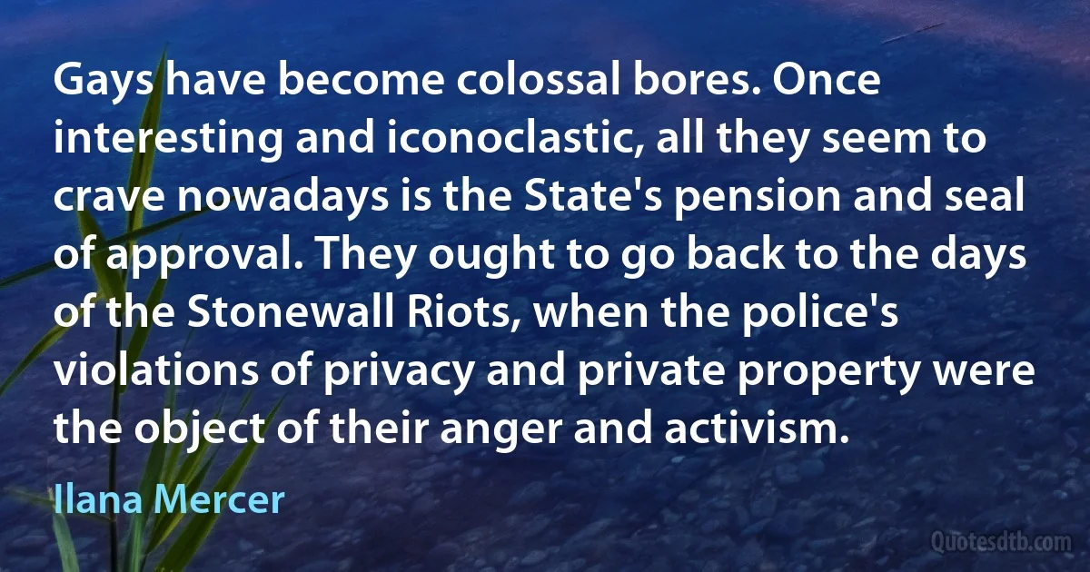 Gays have become colossal bores. Once interesting and iconoclastic, all they seem to crave nowadays is the State's pension and seal of approval. They ought to go back to the days of the Stonewall Riots, when the police's violations of privacy and private property were the object of their anger and activism. (Ilana Mercer)