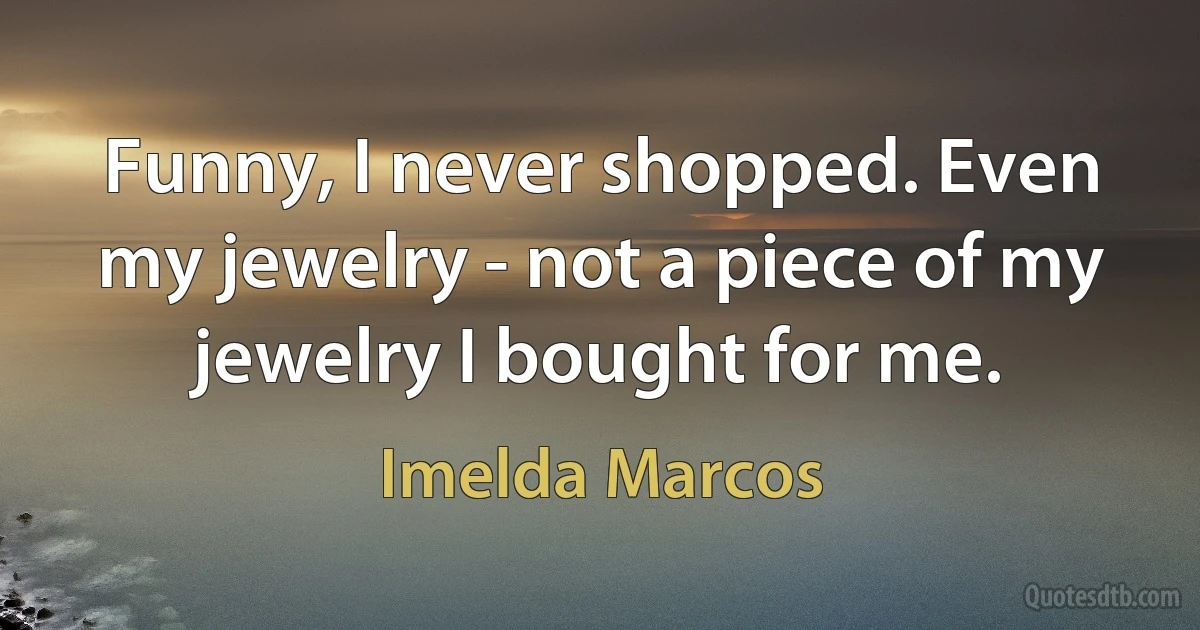 Funny, I never shopped. Even my jewelry - not a piece of my jewelry I bought for me. (Imelda Marcos)