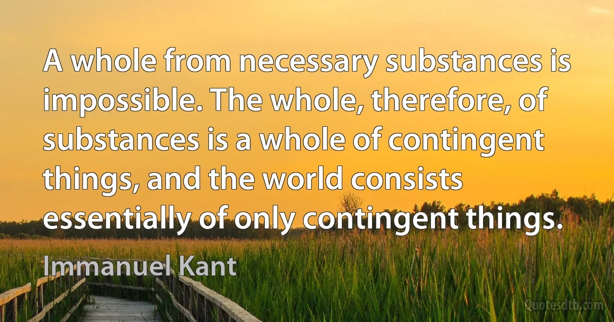 A whole from necessary substances is impossible. The whole, therefore, of substances is a whole of contingent things, and the world consists essentially of only contingent things. (Immanuel Kant)