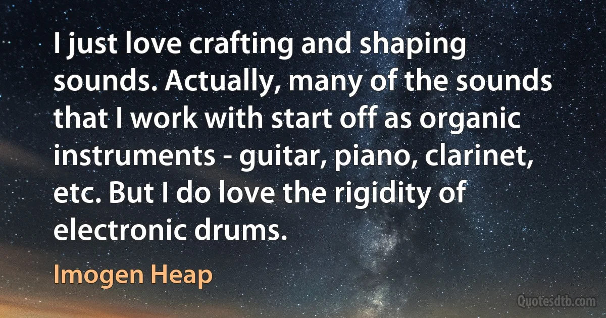 I just love crafting and shaping sounds. Actually, many of the sounds that I work with start off as organic instruments - guitar, piano, clarinet, etc. But I do love the rigidity of electronic drums. (Imogen Heap)